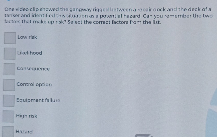 One video clip showed the gangway rigged between a repair dock and the deck of a
tanker and identified this situation as a potential hazard. Can you remember the two
factors that make up risk? Select the correct factors from the list.
Low risk
Likelihood
Consequence
Control option
Equipment failure
High risk
Hazard