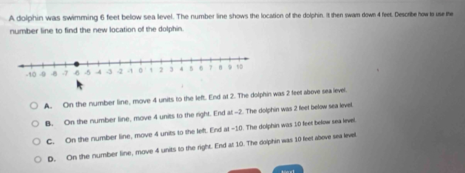 A dolphin was swimming 6 feet below sea level. The number line shows the location of the dolphin. It then swam down 4 feet. Describe how to use the
number line to find the new location of the dolphin.
A. On the number line, move 4 units to the left. End at 2. The dolphin was 2 feet above sea level.
B. On the number line, move 4 units to the right. End at -2. The dolphin was 2 feet below sea level.
C. On the number line, move 4 units to the left. End at -10. The dolphin was 10 feet below sea level.
D. On the number line, move 4 units to the right. End at 10. The dolphin was 10 feet above sea level.