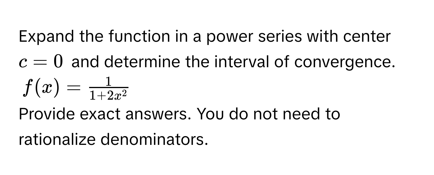 Expand the function in a power series with center $c = 0$ and determine the interval of convergence.
$f(x) = frac11 + 2x^2$
Provide exact answers. You do not need to rationalize denominators.