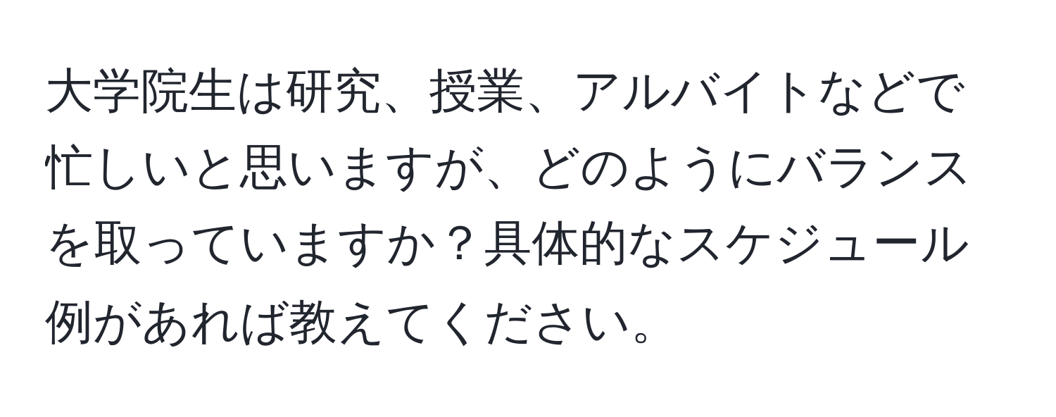 大学院生は研究、授業、アルバイトなどで忙しいと思いますが、どのようにバランスを取っていますか？具体的なスケジュール例があれば教えてください。