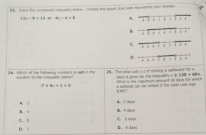 Solve the compound inequality below. Choose the graph that best represents your answer. 3o
11x-9>13 or -4x-4>8 A.
24. Which of the following numbers is not in the 25. The total cost (c) of renting a sailboard for
solution to the inequality below? days is given by the inequality c≥ 120+60n
What is the maximum amount of days for which
-7≤ 4x+1<5</tex> 
a sailboat can be rented if the total cost was
$360?
A. -2 A. 2 days
B. -1 B. 4 days
C. 0 C. 6 days
D. 1 D. 8 days