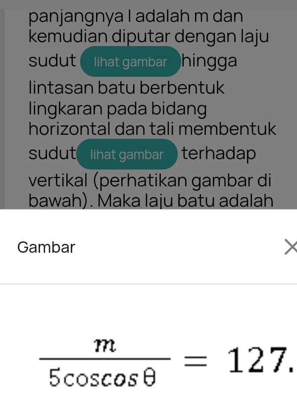 panjangnya I adalah m dan 
kemudian diputar dengan laju 
sudut ( I lihat gambar hingga 
lintasan batu berbentuk 
lingkaran pada bidang 
horizontal dan tali membentuk 
sudut I lihat gambar ) terhadap 
vertikal (perhatikan gambar di 
bawah). Maka laju batu adalah 
Gambar
 m/5cos cos θ  =127.