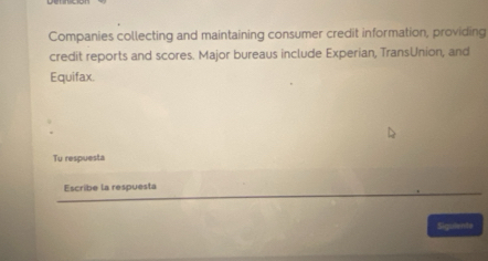 Companies collecting and maintaining consumer credit information, providing 
credit reports and scores. Major bureaus include Experian, TransUnion, and 
Equifax 
Tu respuesta 
Escribe la respuesta 
Sigulente