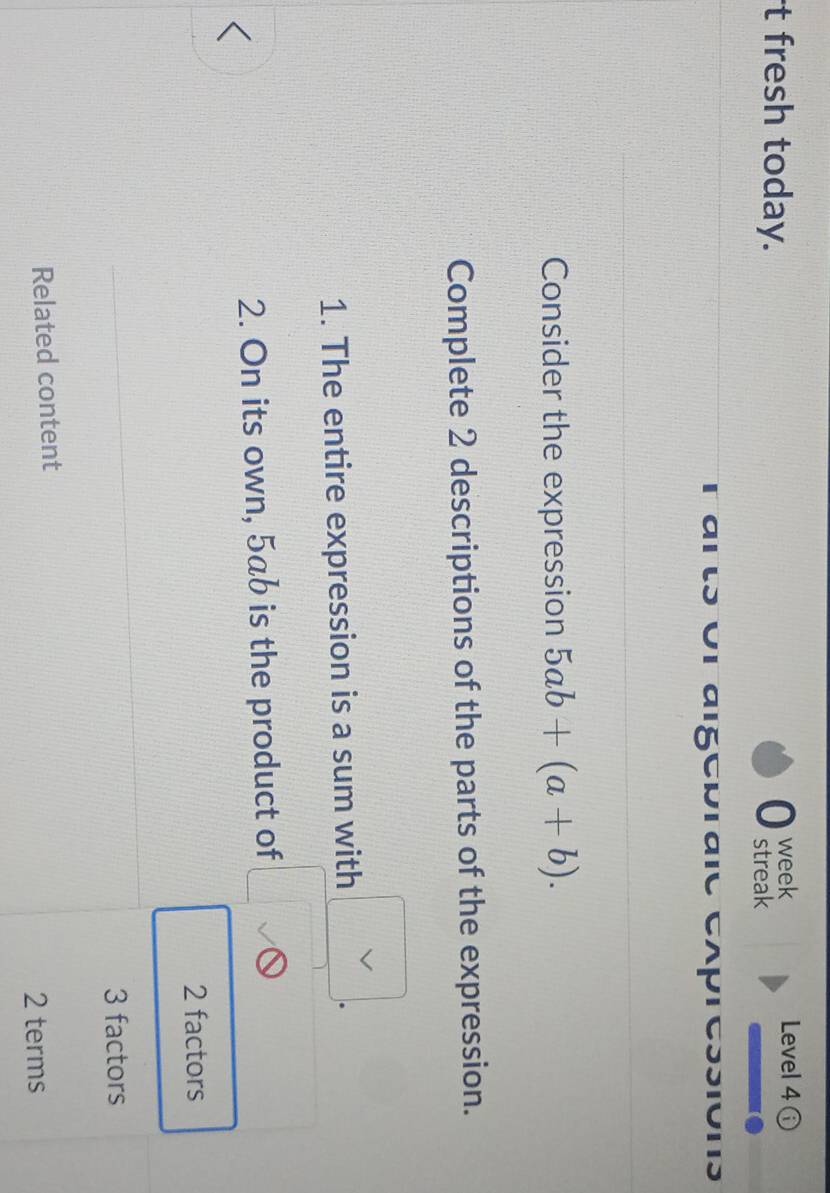 fresh today. 0 week
Level 4 
streak
arts or aigepraie expressions
Consider the expression 5ab+(a+b). 
Complete 2 descriptions of the parts of the expression.
1. The entire expression is a sum with (2. On its own, 5ab is the product of □ )^(bigcirc) 
^circ 
2 factors
3 factors
Related content
2 terms