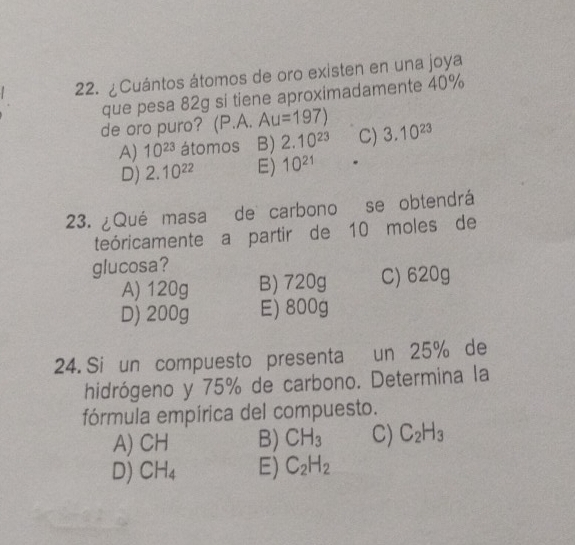 ¿Cuántos átomos de oro existen en una joya
que pesa 82g si tiene aproximadamente 40%
de oro puro? (P.A. Au=197) 3.10^(23)
A) 10^(23) átomos B) 2.10^(23) C)
D) 2.10^(22) E) 10^(21)
23. ¿Qué masa de carbono se obtendrá
teóricamente a partir de 10 moles de
glucosa?
A) 120g B) 720g C) 620g
D) 200g E) 800g
24. Si un compuesto presenta un 25% de
hidrógeno y 75% de carbono. Determina la
fórmula empírica del compuesto.
A) CH B) CH_3 C) C_2H_3
D) CH_4 E) C_2H_2