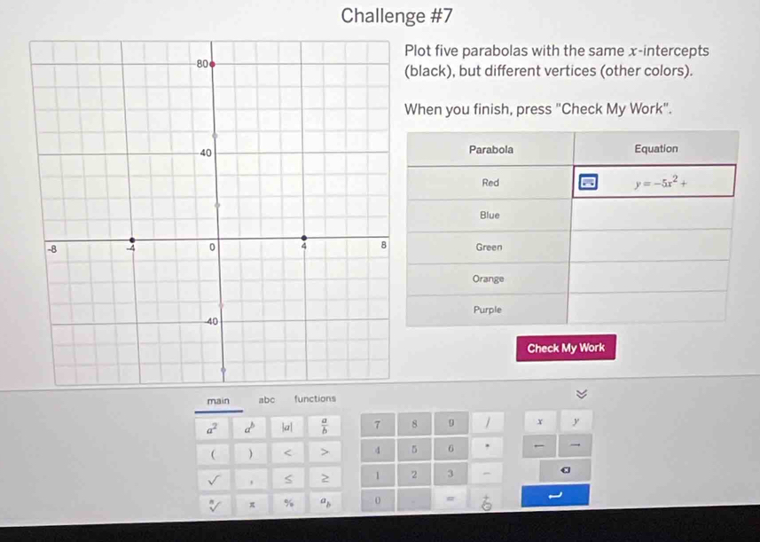 Challenge #7
Plot five parabolas with the same x-intercepts
black), but different vertices (other colors).
When you finish, press "Check My Work".
Check My Work
main abc functions
a^2 a^b a|  a/b  7 8 9 / x y
 ) < > d 5 6 . 
' 2 1 2 3 -
π % a_b 0 #