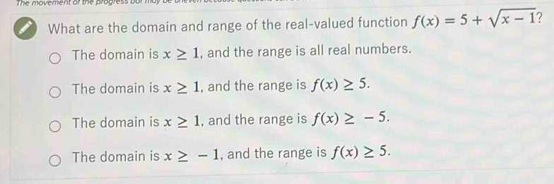 The movement of the progress bar may 
What are the domain and range of the real-valued function f(x)=5+sqrt(x-1) ?
The domain is x≥ 1 , and the range is all real numbers.
The domain is x≥ 1 , and the range is f(x)≥ 5.
The domain is x≥ 1 , and the range is f(x)≥ -5.
The domain is x≥ -1 , and the range is f(x)≥ 5.