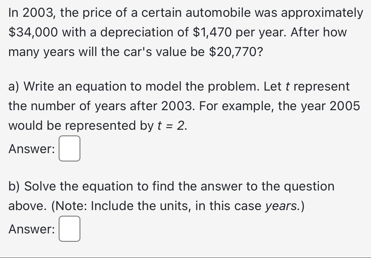 In 2003, the price of a certain automobile was approximately
$34,000 with a depreciation of $1,470 per year. After how 
many years will the car's value be $20,770? 
a) Write an equation to model the problem. Let t represent 
the number of years after 2003. For example, the year 2005 
would be represented by t=2. 
Answer: 
b) Solve the equation to find the answer to the question 
above. (Note: Include the units, in this case years.) 
Answer: