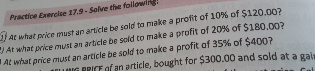 Practice Exercise 17.9 - Solve the following: 
1) At what price must an article be sold to make a profit of 10% of $120.00? 
?) At what price must an article be sold to make a profit of 20% of $180.00? 
At what price must an article be sold to make a profit of 35% of $400? 
I n article, bought for $300.00 and sold at a gail