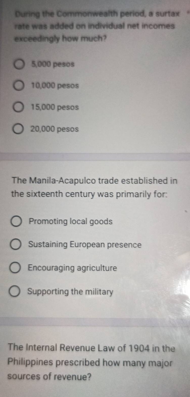 During the Commonwealth period, a surtax 
rate was added on individual net incomes
exceedingly how much?
5,000 pesos
10,000 pesos
15,000 pesos
20,000 pesos
The Manila-Acapulco trade established in
the sixteenth century was primarily for:
Promoting local goods
Sustaining European presence
Encouraging agriculture
Supporting the military
The Internal Revenue Law of 1904 in the
Philippines prescribed how many major
sources of revenue?