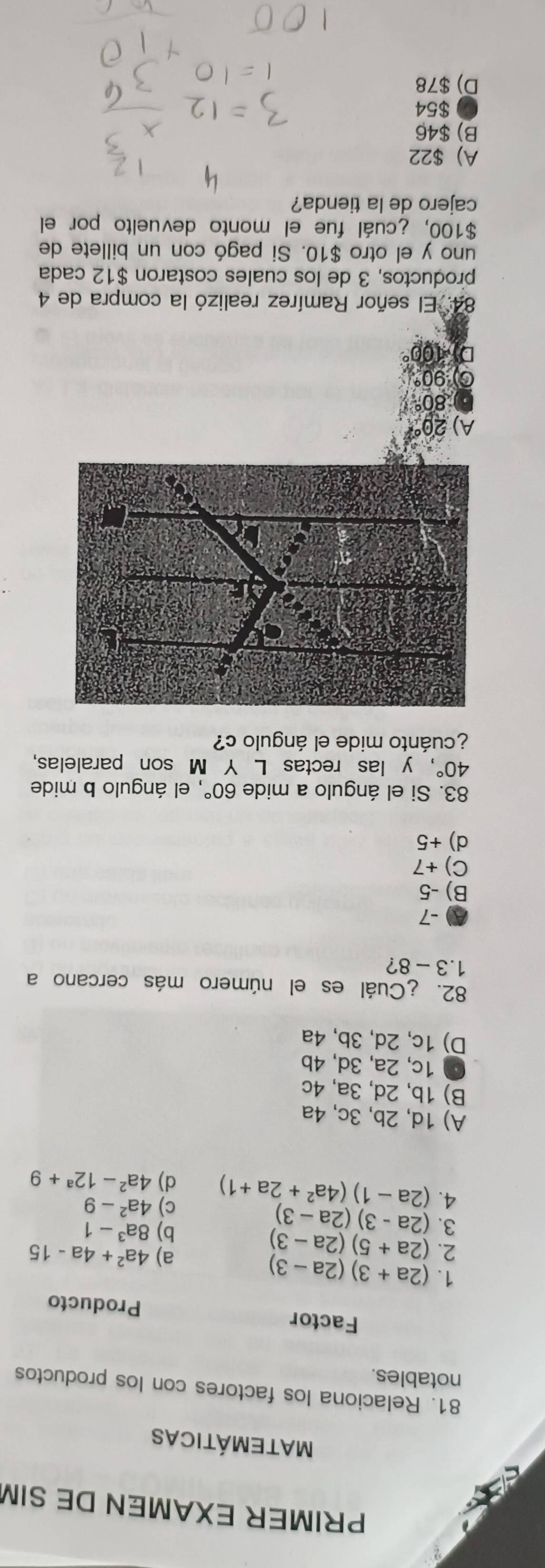 PRIMER EXAMEN DE SIM
Matemáticas
81. Relaciona los factores con los productos
notables.
Factor Producto
1. (2a+3)(2a-3)
2. (2a+5)(2a-3)
a) 4a^2+4a-15
3. (2a-3)(2a-3)
b) 8a^3-1
c) 4a^2-9
4. (2a-1)(4a^2+2a+1) d) 4a^2-12^a+9
A) 1d, 2b, 3c, 4a
B) 1b, 2d, 3a, 4c
● 1c, 2a, 3d, 4b
D) 1c, 2d, 3b, 4a
82. ¿Cuál es el número más cercano a
1.3-8 ?
A -7
B) -5
C) +7
d) +5
83. Si el ángulo a mide 60° , el ángulo b mide
40° , y las rectas L Y M son paralelas,
¿cuánto mide el ángulo c?
A)
80°
90°
D * 106
84. El señor Ramírez realizó la compra de 4
productos, 3 de los cuales costaron $12 cada
uno y el otro $10. Si pagó con un billete de
$100, ¿cuál fue el monto devuelto por el
cajero de la tienda?
A) $22
B) $46
$54
D) $78