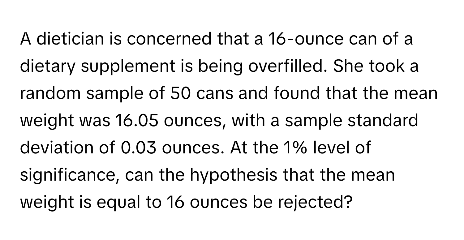 A dietician is concerned that a 16-ounce can of a dietary supplement is being overfilled. She took a random sample of 50 cans and found that the mean weight was 16.05 ounces, with a sample standard deviation of 0.03 ounces. At the 1% level of significance, can the hypothesis that the mean weight is equal to 16 ounces be rejected?