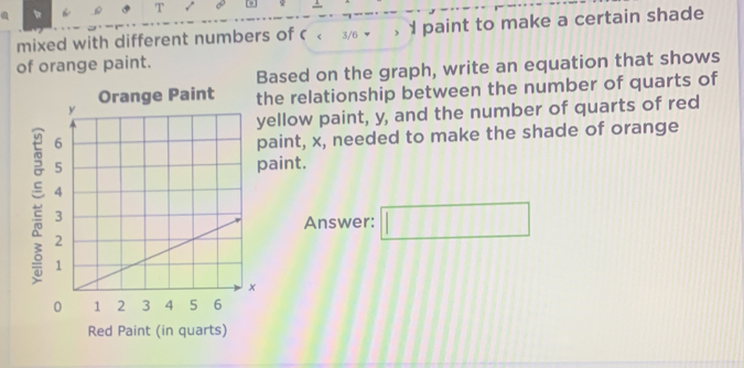 √ 
mixed with different numbers of < < 3/6  I paint to make a certain shade 
of orange paint. 
Based on the graph, write an equation that shows 
Orange Paint the relationship between the number of quarts of 
ellow paint, y, and the number of quarts of red 
paint, x, needed to make the shade of orange 
paint. 

Answer: □ 
Red Paint (in quarts)