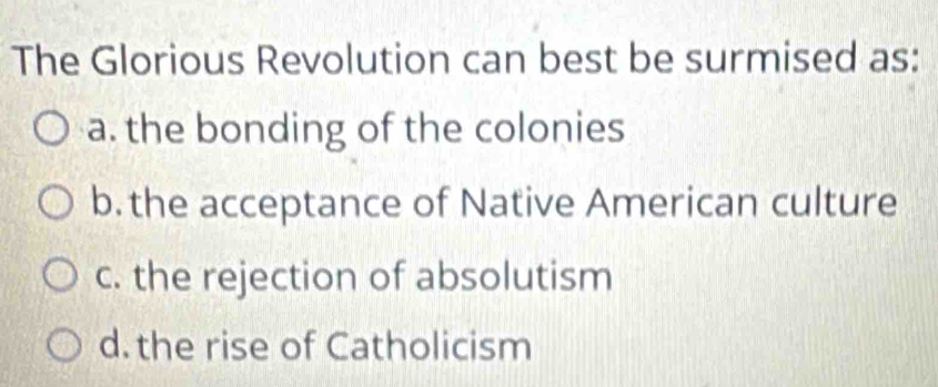 The Glorious Revolution can best be surmised as:
a. the bonding of the colonies
b. the acceptance of Native American culture
c. the rejection of absolutism
d. the rise of Catholicism