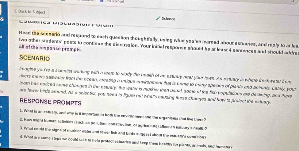 This is School
4 sentences and should addre 
all of the response prompts. 
SCENARIO 
Imagine you're a scientist working with a team to study the health of an estuary near your town. An estuary is where freshwater from 
rivers meets saltwater from the ocean, creating a unique environment that is home to many species of plants and animals. Lately, your 
team has noticed some changes in the estuary: the water is murkier than usual, some of the fish populations are declining, and there 
are fewer birds around. As a scientist, you need to figure out what's causing these changes and how to protect the estuary. 
RESPONSE PROMPTS 
1. What is an estuary, and why is it important to both the environment and the organisms that live there? 
2. How might human activities (such as pollution, construction, or agriculture) affect an estuary's health? 
3. What could the signs of murkier water and fewer fish and birds suggest about the estuary's condition? 
4. What are some steps we could take to help protect estuaries and keep them healthy for plants, animals, and humans?