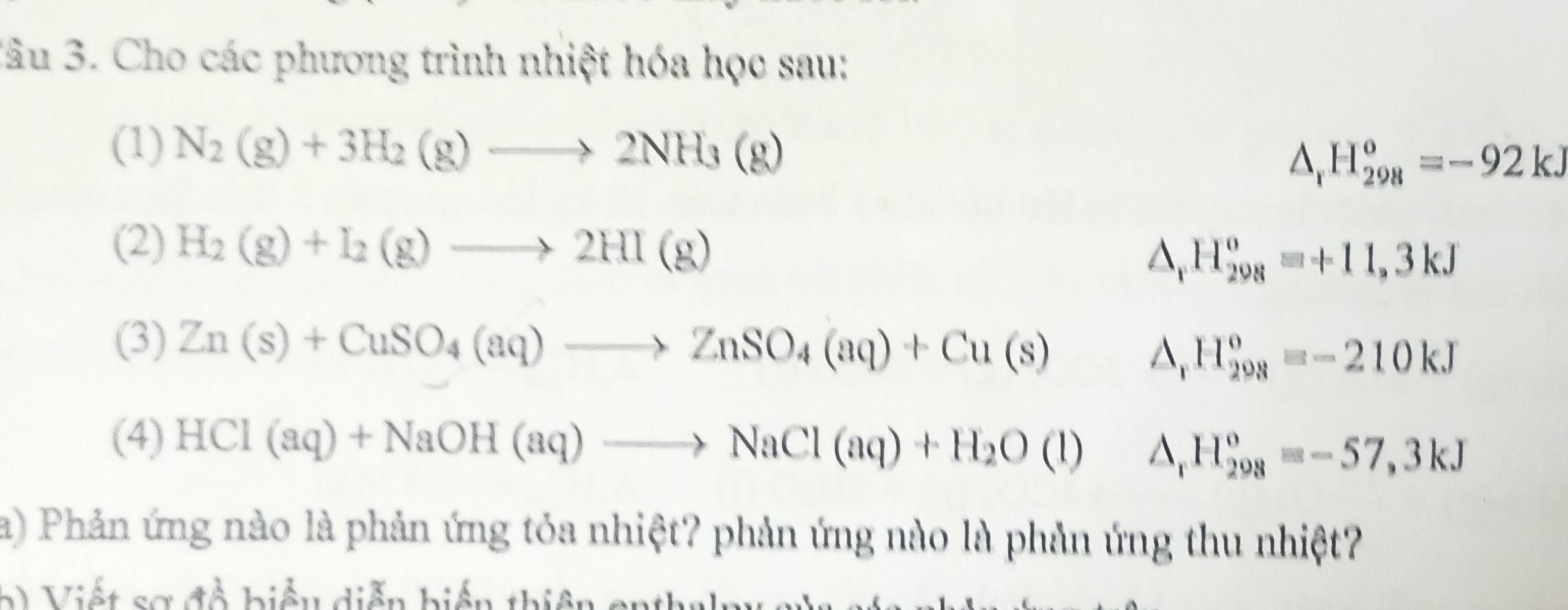 lâu 3. Cho các phương trình nhiệt hóa học sau: 
(1) N_2(g)+3H_2(g)to 2NH_3(g) △ _rH_(298)^o=-92kJ
(2) H_2(g)+I_2(g)to 2HI(g) △ _r H_(298)^o=+11,3kJ
(3) Zn(s)+CuSO_4(aq)to ZnSO_4(aq)+Cu(s)
△ _r H_(298)^o=-210kJ
(4) HCl(aq)+NaOH(aq)to NaCl(aq)+H_2O(l) I 1. H_(298)^o=-57,3kJ
a) Phản ứng nào là phản ứng tỏa nhiệt? phản ứng nào là phản ứng thu nhiệt? 
2 i ế t sa đề biểu diễn biến thi ên