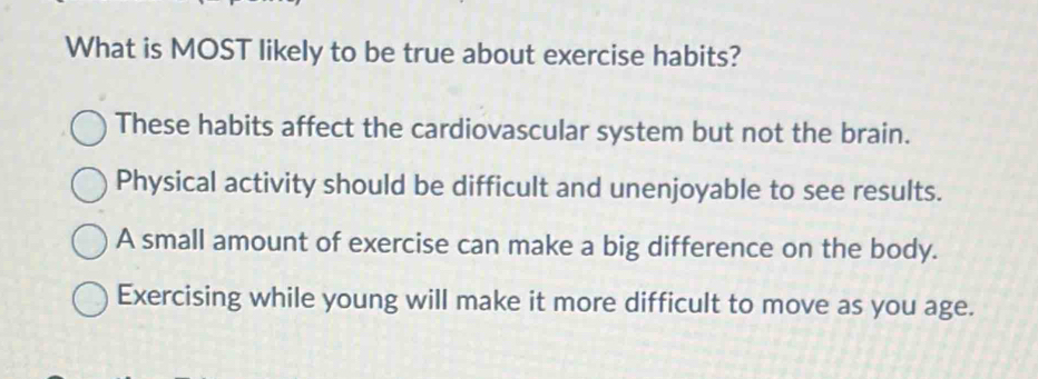 What is MOST likely to be true about exercise habits?
These habits affect the cardiovascular system but not the brain.
Physical activity should be difficult and unenjoyable to see results.
A small amount of exercise can make a big difference on the body.
Exercising while young will make it more difficult to move as you age.