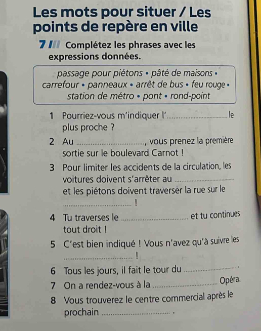 Les mots pour situer / Les 
points de repère en ville 
7 II Complétez les phrases avec les 
expressions données. 
passage pour piétons « pâté de maisons « 
carrefour » panneaux « arrêt de bus » feu rouge » 
station de métro • pont • rond-point 
1 Pourriez-vous m’indiquer I _le 
plus proche ? 
2 Au _vous prenez la première 
sortie sur le boulevard Carnot ! 
3 Pour limiter les accidents de la circulation, les 
voitures doivent s'arrêter au_ 
et les piétons doivent traverser la rue sur le 
_ 
4 Tu traverses le _et tu continues 
tout droit ! 
5 C'est bien indiqué ! Vous n'avez qu'à suivre les 
_ 
6 Tous les jours, il fait le tour du_ 
. 
7 On a rendez-vous à la _Opéra. 
8 Vous trouverez le centre commercial après le 
prochain _.