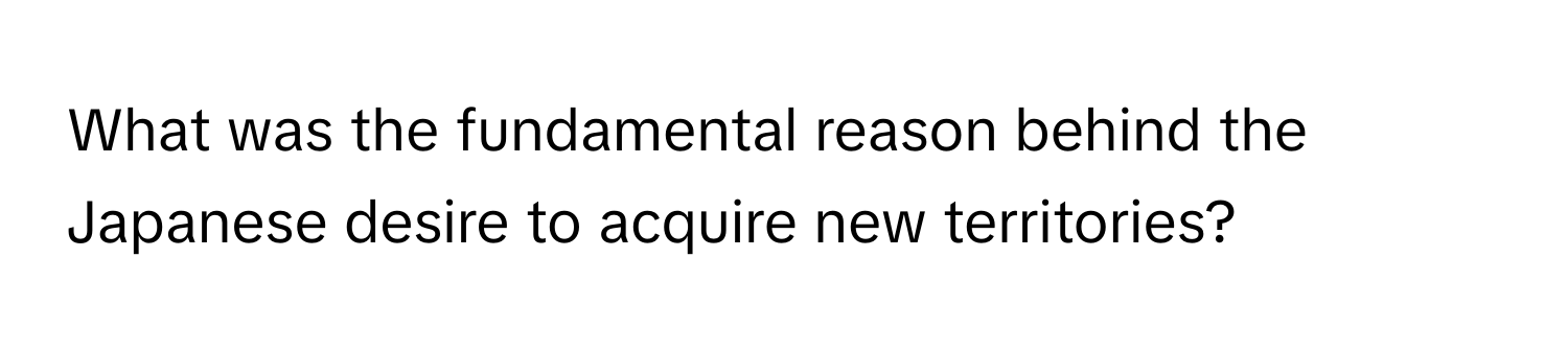 What was the fundamental reason behind the Japanese desire to acquire new territories?