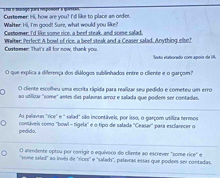 Lela o dialogo para responder a questão.
Customer. Hi, how are you? I'd like to place an order.
Waiter: Hi, I'm good! Sure, what would you like?
Customer: I'd like some rice, a beef steak, and some salad,
Waiter: Perfect! A bowl of rice, a beef steak and a Ceaser salad. Anything else?
Customer: That's all for now, thank you.
Texto elaborado com apoio da IA.
O que explica a diferença dos diálogos sublinhados entre o cliente e o garçom?
O cliente escolheu uma escrita rápida para realizar seu pedido e cometeu um erro
ao utilizar "some" antes das palavras arroz e salada que podem ser contadas.
As palavras "rice" e " salad" são incontáveis, por isso, o garçom utiliza termos
contáveis como "bowl - tigela" e o tipo de salada "Ceasar" para esclarecer o
pedido.
O atendente optou por corrigir o equívoco do cliente ao escrever "some rice" e
"some salad" ao invés de "rices" e "salads", palavras essas que podem ser contadas.