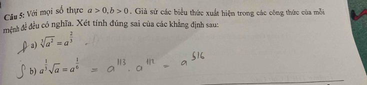 Với mọi số thực a>0, b>0. Giả sử các biểu thức xuất hiện trong các công thức của mỗi 
mệnh đề đều có nghĩa. Xét tính đúng sai của các khẳng định sau: 
a) sqrt[3](a^2)=a^(frac 2)3
b) a^(frac 1)3sqrt(a)=a^(frac 1)6