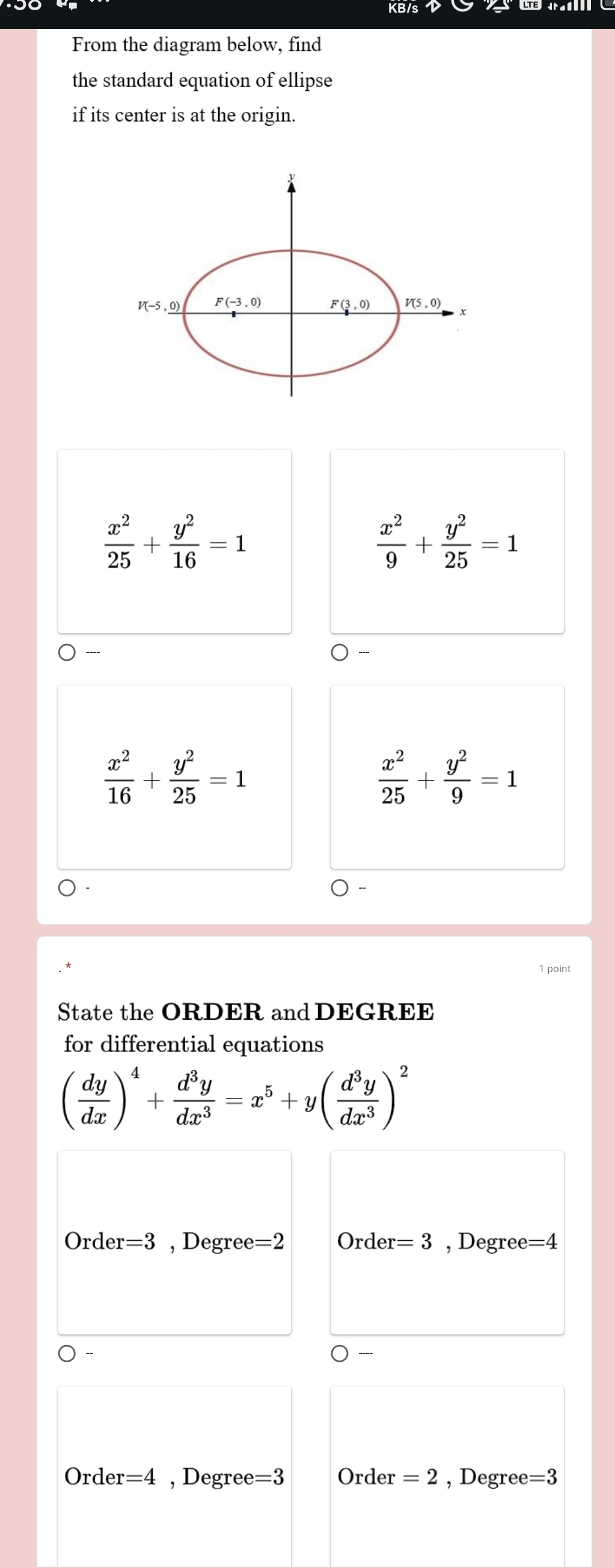 From the diagram below, find
the standard equation of ellipse
if its center is at the origin.
V(-5,_ 0) F(-3,0) _ F(3,0) V(5,0)
 x^2/25 + y^2/16 =1
 x^2/9 + y^2/25 =1
----
 x^2/16 + y^2/25 =1
 x^2/25 + y^2/9 =1
1 point
State the ORDER and DEGREE
for differential equations
( dy/dx )^4+ d^3y/dx^3 =x^5+y( d^3y/dx^3 )^2
Ord er=3 , Degree =2 Order =3 , Degree =4
Orde r=4 , Degree=3 Order =2 , Degree =3