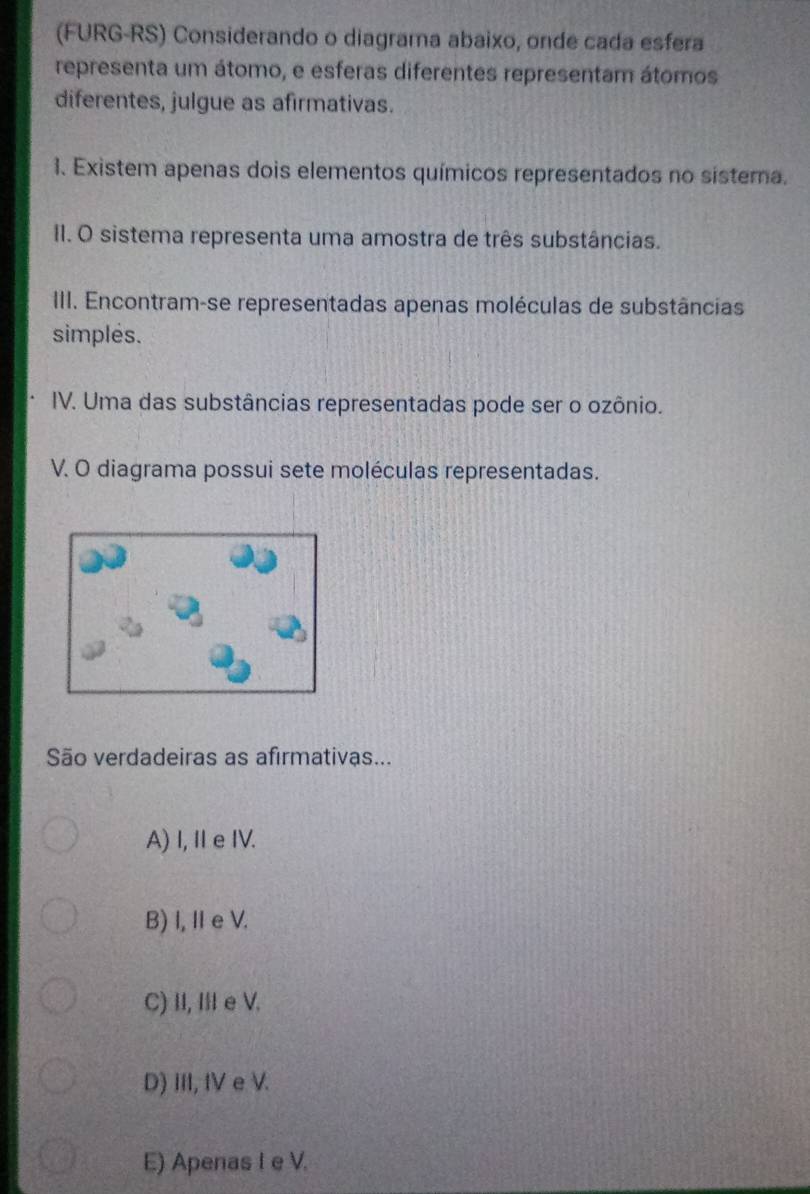 (FURG-RS) Considerando o diagrama abaixo, onde cada esfera
representa um átomo, e esferas diferentes representam átomos
diferentes, julgue as afirmativas.
1. Existem apenas dois elementos químicos representados no sistema.
II. O sistema representa uma amostra de três substâncias.
III. Encontram-se representadas apenas moléculas de substâncias
simples.
IV. Uma das substâncias representadas pode ser o ozônio.
V. O diagrama possui sete moléculas representadas.
São verdadeiras as afirmativas...
A) I, Ie IV.
B)I, I e V.
C) II, III e V.
D) III, IV e V.
E) Apenas I e V.