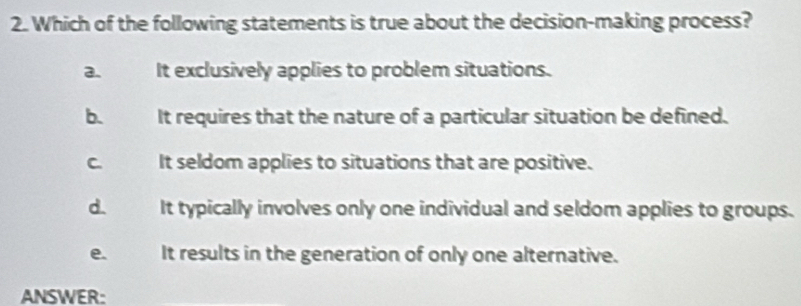 Which of the following statements is true about the decision-making process?
a. It exclusively applies to problem situations.
b. It requires that the nature of a particular situation be defined.
C. It seldom applies to situations that are positive.
d. a It typically involves only one individual and seldom applies to groups.
e. It results in the generation of only one alternative.
ANSWER: