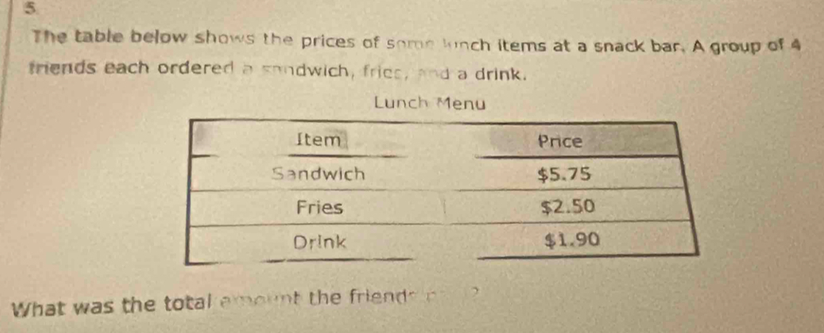 The table below shows the prices of some lunch items at a snack bar. A group of 4
triends each ordered a sondwich, fries, and a drink. 
Lunch Menu 
What was the total emount the friends co