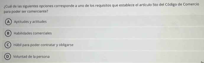 ¿Cuál de las siguientes opciones corresponde a uno de los requisitos que establece el artículo 5to del Código de Comercio
para poder ser comerciante?
A Aptitudes y actitudes
B Habilidades comerciales
C Hábil para poder contratar y obligarse
D Voluntad de la persona