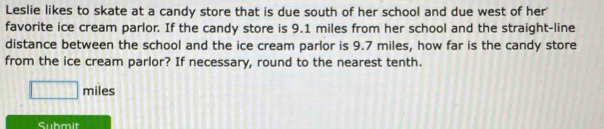 Leslie likes to skate at a candy store that is due south of her school and due west of her 
favorite ice cream parlor. If the candy store is 9.1 miles from her school and the straight-line 
distance between the school and the ice cream parlor is 9.7 miles, how far is the candy store 
from the ice cream parlor? If necessary, round to the nearest tenth.
□ miles
Submit