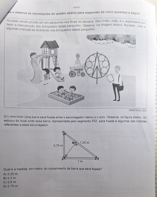 M0902
a e observe as informações do quadro abaixo para responder às cinco questões a seguir.
Ronaldo vende picolés em um parquinho nos finais de semana. Seu irmão, João, é o responsável por
fazer a manutenção dos brinquedos desse parquinho. Observe, na imagem abaixo, Ronaldo, João e
algumas crianças se divertindo nos brinquedos desse parquinho.
(M00078245_CEN)
01) (маоо78246) Uma barra será fixada entre o escorregador menor e o solo. Observe, na figura abaixo, um
esboço do local onde essa barra, representada pelo segmento overline PM , será fixada e algumas das medidas
referentes a esse escorregador.
Qual é a medida, em metro, do comprimento da barra que será fixada?
A) 0,25 m.
B) 0,5 m.
C) 0,6 m.
D) 0,75 m.