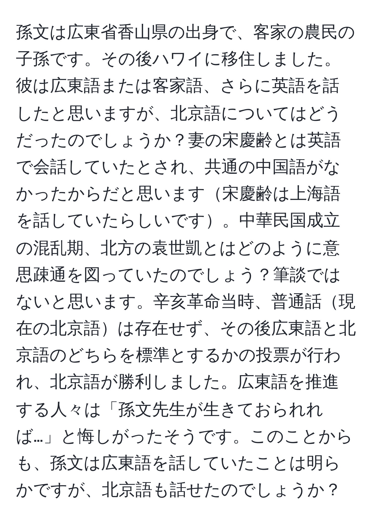 孫文は広東省香山県の出身で、客家の農民の子孫です。その後ハワイに移住しました。彼は広東語または客家語、さらに英語を話したと思いますが、北京語についてはどうだったのでしょうか？妻の宋慶齢とは英語で会話していたとされ、共通の中国語がなかったからだと思います宋慶齢は上海語を話していたらしいです。中華民国成立の混乱期、北方の袁世凱とはどのように意思疎通を図っていたのでしょう？筆談ではないと思います。辛亥革命当時、普通話現在の北京語は存在せず、その後広東語と北京語のどちらを標準とするかの投票が行われ、北京語が勝利しました。広東語を推進する人々は「孫文先生が生きておられれば…」と悔しがったそうです。このことからも、孫文は広東語を話していたことは明らかですが、北京語も話せたのでしょうか？