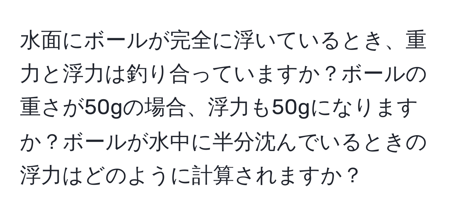 水面にボールが完全に浮いているとき、重力と浮力は釣り合っていますか？ボールの重さが50gの場合、浮力も50gになりますか？ボールが水中に半分沈んでいるときの浮力はどのように計算されますか？