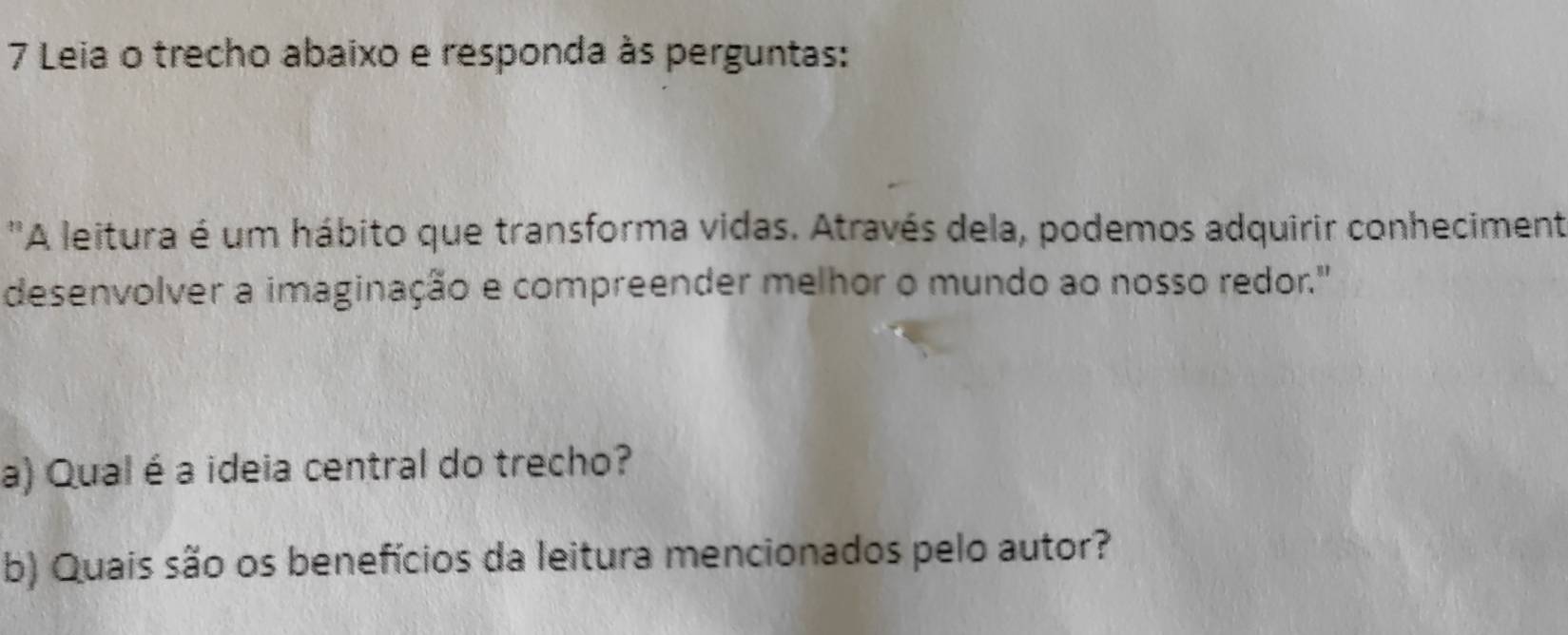 Leia o trecho abaixo e responda às perguntas: 
'A leitura é um hábito que transforma vidas. Através dela, podemos adquirir conheciment 
desenvolver a imaginação e compreender melhor o mundo ao nosso redor." 
a) Qual é a ideia central do trecho? 
b) Quais são os benefícios da leitura mencionados pelo autor?