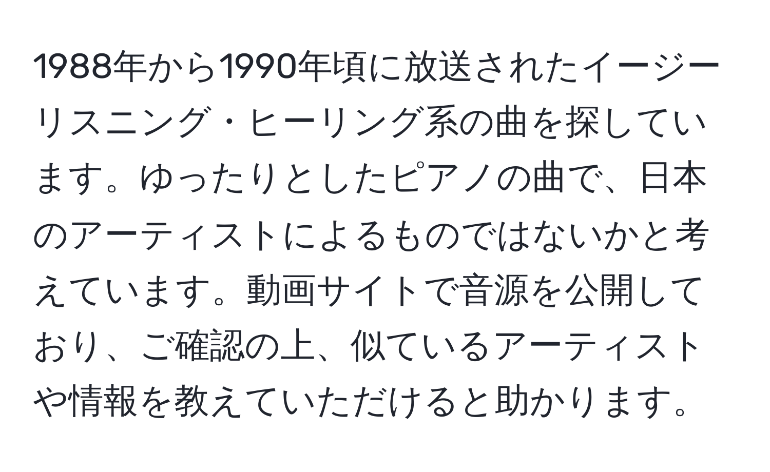 1988年から1990年頃に放送されたイージーリスニング・ヒーリング系の曲を探しています。ゆったりとしたピアノの曲で、日本のアーティストによるものではないかと考えています。動画サイトで音源を公開しており、ご確認の上、似ているアーティストや情報を教えていただけると助かります。