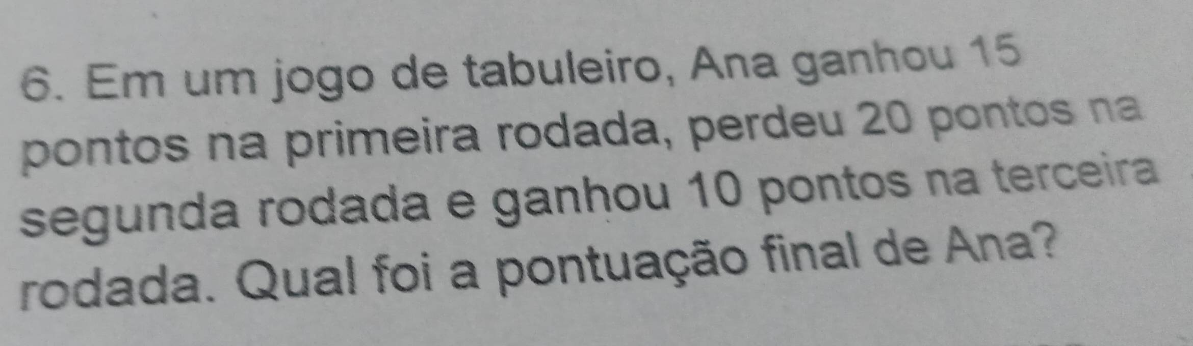 Em um jogo de tabuleiro, Ana ganhou 15
pontos na primeira rodada, perdeu 20 pontos na 
segunda rodada e ganhou 10 pontos na terceira 
rodada. Qual foi a pontuação final de Ana?