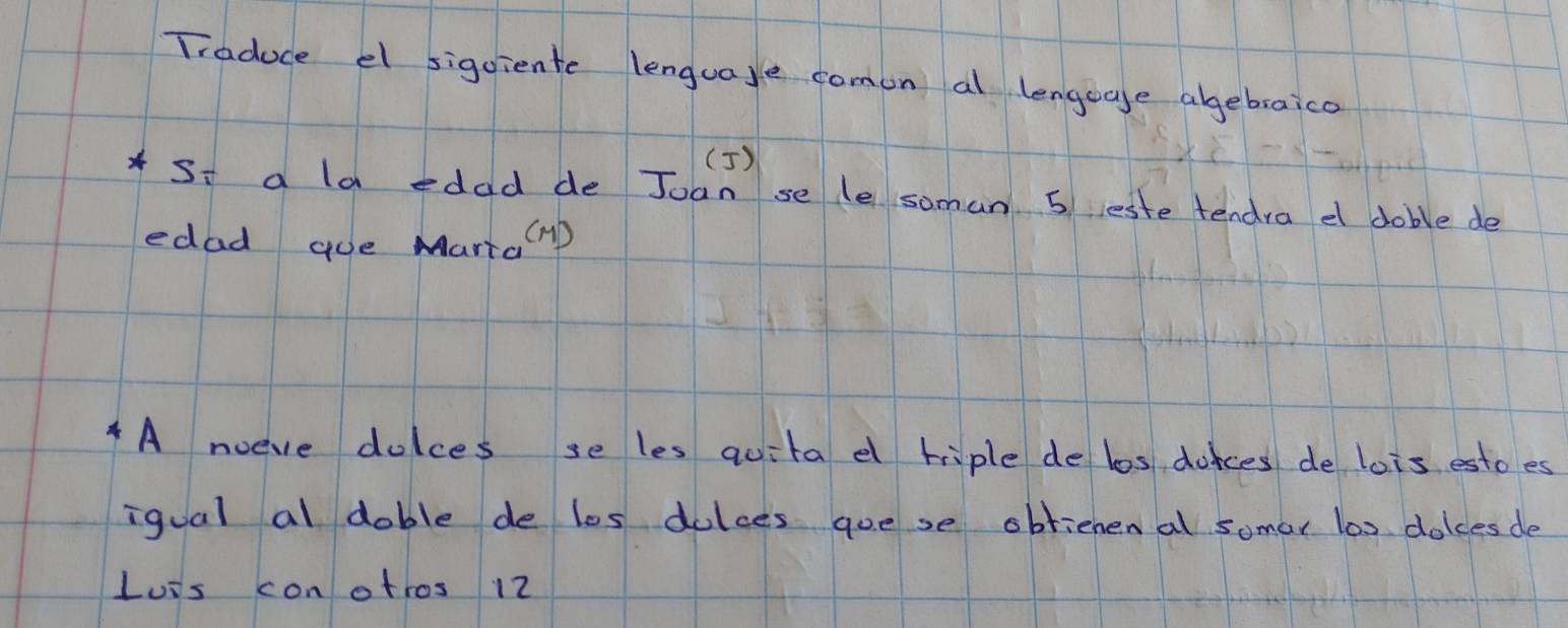 Traduce el sigoiente lenguaye comon al lengegge agebraico 
(5) 
Si a la edad de Joan se le soman. 5 reste tendra e doble de 
edad que Marta mD 
A noeve dolces se les quita e hiple de los donces de lois estoes 
iqual al dable de les dalces goese obrienenal somar l0s dolces de 
Luis conotros 12