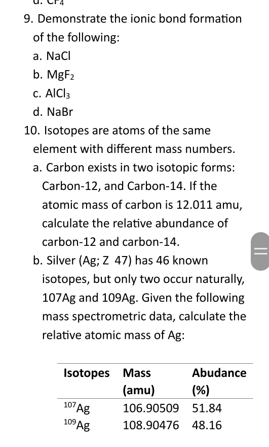 Demonstrate the ionic bond formation 
of the following: 
a. NaCl
b. MgF_2
C. AlCl_3
d. NaBr
10. Isotopes are atoms of the same 
element with different mass numbers. 
a. Carbon exists in two isotopic forms: 
Carbon- 12, and Carbon- 14. If the 
atomic mass of carbon is 12.011 amu, 
calculate the relative abundance of 
carbon- 12 and carbon- 14. 
b. Silver (Ag; Z 47) has 46 known 
isotopes, but only two occur naturally,
107Ag and 109Ag. Given the following 
mass spectrometric data, calculate the 
relative atomic mass of Ag :