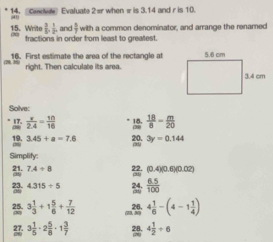 Conclude Evaluate 2π when π is 3.14 and r is 10. 
(41) 
15. Write  3/5 ,  1/2  , and  5/7  with a common denominator, and arrange the renamed 
(30) fractions in order from least to greatest. 
16. First estimate the area of the rectangle at 
(29,35) right. Then calculate its area. 
Solve: 
17. 18.  18/8 = m/20 
(39)  x/2.4 = 10/16 
(39) 
19. 3.45+a=7.6 20. 3y=0.144
35 (35) 
Simplify: 
21. 7.4/ 8 22. (0.4)(0.6)(0.02)
(35) (35) 
23. 4.315/ 5 24.  (6.5)/100 
(35) (35) 
25. 3 1/3 +1 5/6 + 7/12  26. 4 1/6 -(4-1 1/4 )
(30) (23,30)
27. 3 1/5 · 2 5/8 · 1 3/7  28. 4 1/2 / 6
(26) (26)