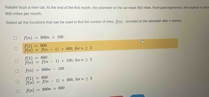 Natalle buys a new car. At the end of the first month, the odometer on the car reads 800 miles. From past experience, she expects to drive
900 miles per month.
Select all the functions that can be used to find the number of miles, f(n) , recorded on the odometer after n months.
f(n)=800n+100
f(1)=900 , for n≥ 2
f(n)=f(n-1)+800
f(1)=800
f(n)=f(n-1)+100 , for n≥ 2
f(n)=900n-100
f(1)=800
f(n)=f(n-1)+900 , for n≥ 2
f(n)=900n+800