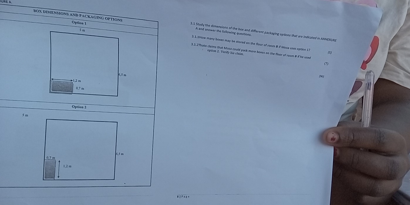 A and answer the following questions. 
3.1 Study the dimensions of the box and different packaging options that are indicated in ANNEXURE 
3.1.1How many boxes may be stored on the floor of room B if Mosa uses option 1? 
3,1.2Thato claims that Mosa could pack more boxes on the floor of room B if he used 
option 2. Verify his claim. 
(5) 
(7) 
[50 
8| Page