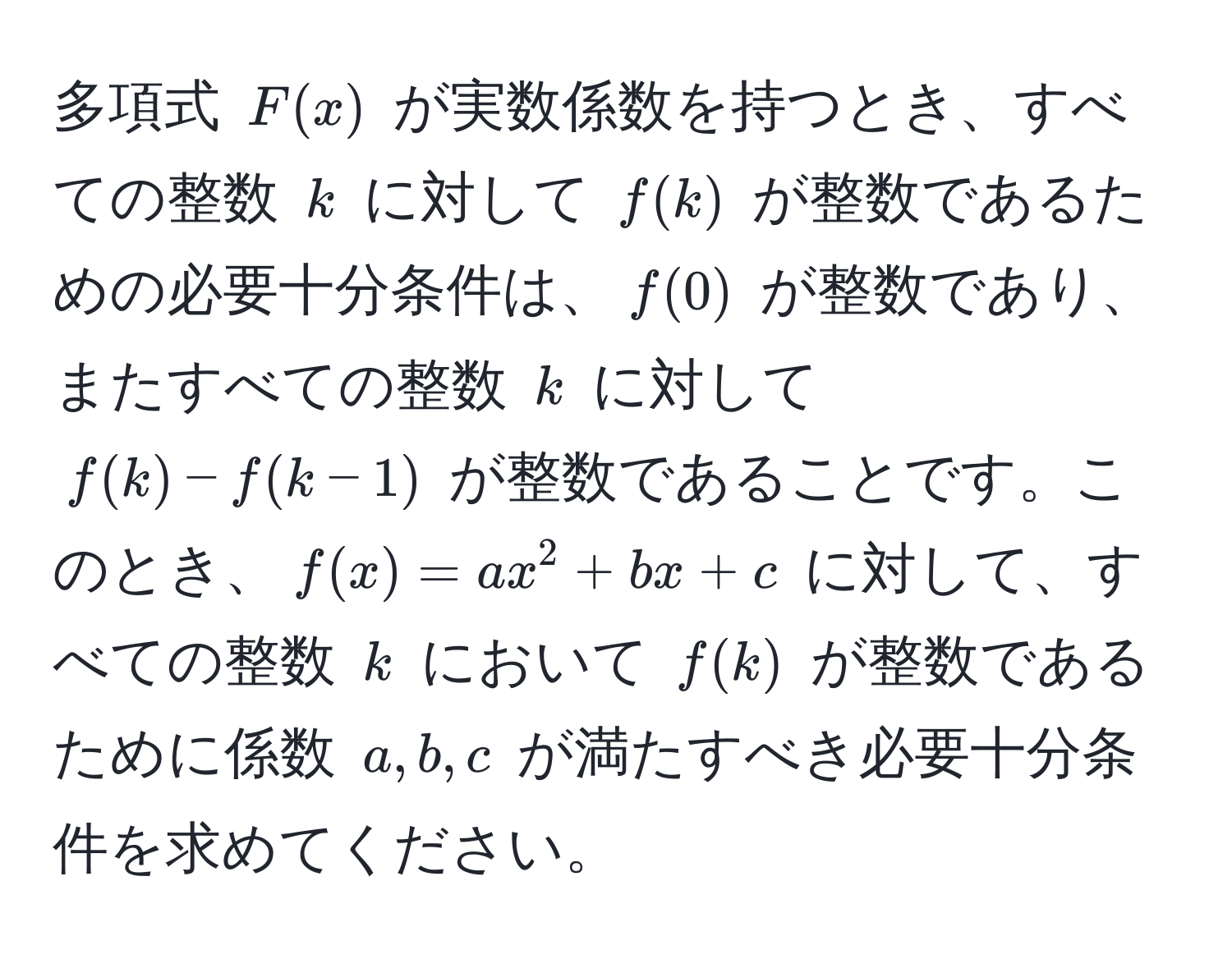 多項式 $F(x)$ が実数係数を持つとき、すべての整数 $k$ に対して $f(k)$ が整数であるための必要十分条件は、$f(0)$ が整数であり、またすべての整数 $k$ に対して $f(k) - f(k-1)$ が整数であることです。このとき、$f(x) = ax^2 + bx + c$ に対して、すべての整数 $k$ において $f(k)$ が整数であるために係数 $a, b, c$ が満たすべき必要十分条件を求めてください。