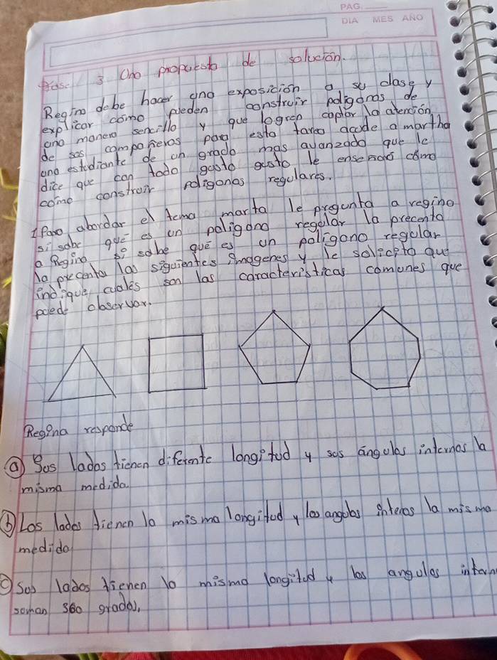 fas 3 (ho proeob de solucion. 
Regin dobe hager ano exposicion a s clasey 
explicor como pleden construir bolgands do 
ano monero sencillo y que logren coptor a atencion 
de sas, compokeres pag esto tareo acode a martho 
and estudiante de on grade mas avanzado gue la 
dice gue can Aodo gaoto gsto le ensenos snd 
come constroir roligonas regulares. 
I fane abordar e Aema marta le pregunta a reging
5 sabe gue es on poligono regular 10 precenta 
a Begino 7 sobe gué es un poligono regular 
No precenta lao siquientes Amegenes y. le solecp to qu 
no?que cales son las caracteristical comunes gue 
poede observor 
RegPna responde 
② Sas laoos tienen diferentc long? tud y sos angolas inlcrnas a 
misma medida 
⑥Los labes dienon 1o misma longifod, l00 angoas Bntehas la mis me 
medido 
Soo lados dienen 1o misma longited, les angulas intorn 
sohan s6o grada),