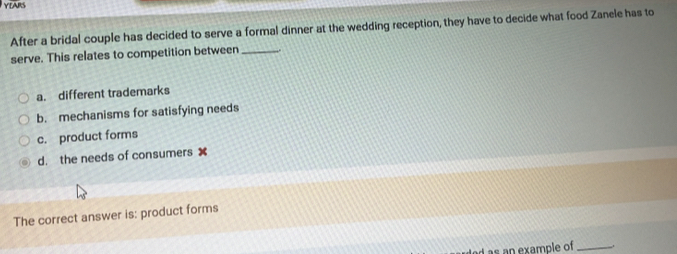 YEARS
After a bridal couple has decided to serve a formal dinner at the wedding reception, they have to decide what food Zanele has to
serve. This relates to competition between _..
a. different trademarks
b. mechanisms for satisfying needs
c. product forms
d. the needs of consumers 
The correct answer is: product forms
s example of_