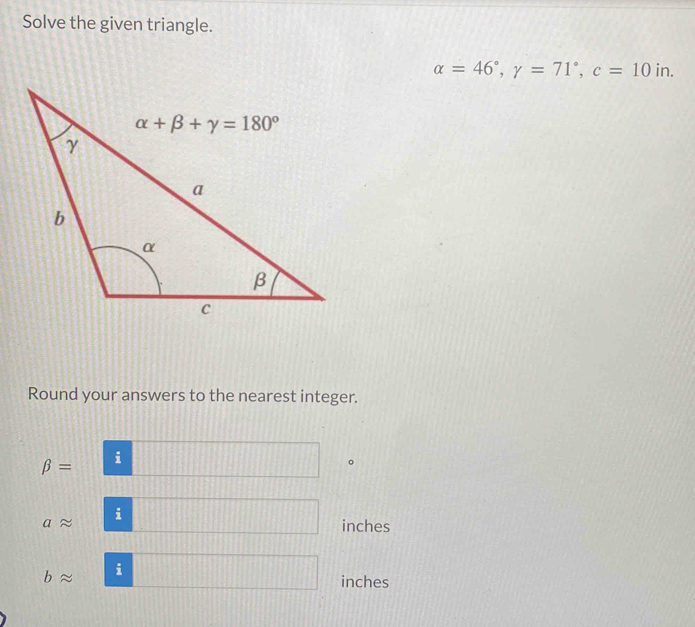 Solve the given triangle.
alpha =46°,gamma =71°,c=10in
Round your answers to the nearest integer.
beta = i
i
inches
∠ i
inches