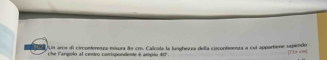 107 Un arco di circonferenza misura 8π cm. Calcola la lunghezza della circonferenza a cui appartiene sapendo 
che l'angolo al centro corrispondente è ampio 40°.
[72πcm]