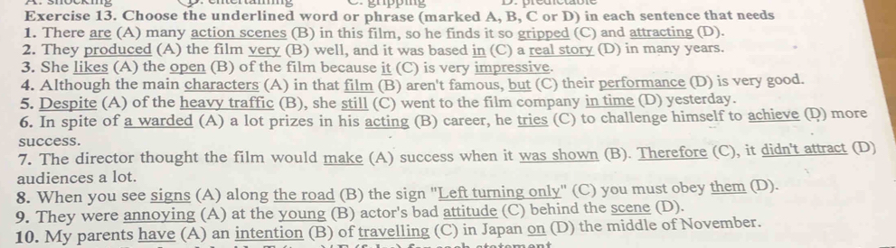 gupp g 
Exercise 13. Choose the underlined word or phrase (marked A, B, C or D) in each sentence that needs 
1. There are (A) many action scenes (B) in this film, so he finds it so gripped (C) and attracting (D). 
2. They produced (A) the film very (B) well, and it was based in (C) a real story (D) in many years. 
3. She likes (A) the open (B) of the film because it (C) is very impressive. 
4. Although the main characters (A) in that film (B) aren't famous, but (C) their performance (D) is very good. 
5. Despite (A) of the heavy traffic (B), she still (C) went to the film company in time (D) yesterday. 
6. In spite of a warded (A) a lot prizes in his acting (B) career, he tries (C) to challenge himself to achieve (D) more 
success. 
7. The director thought the film would make (A) success when it was shown (B). Therefore (C), it didn't attract (D) 
audiences a lot. 
8. When you see signs (A) along the road (B) the sign "Left turning only" (C) you must obey them (D). 
9. They were annoying (A) at the young (B) actor's bad attitude (C) behind the scene (D). 
10. My parents have (A) an intention (B) of travelling (C) in Japan on (D) the middle of November.