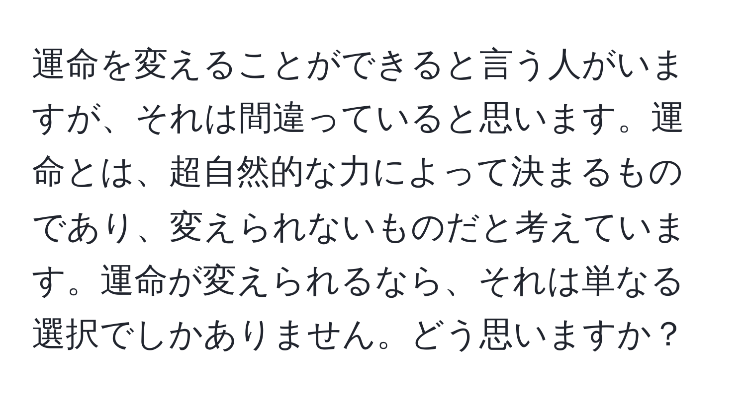 運命を変えることができると言う人がいますが、それは間違っていると思います。運命とは、超自然的な力によって決まるものであり、変えられないものだと考えています。運命が変えられるなら、それは単なる選択でしかありません。どう思いますか？