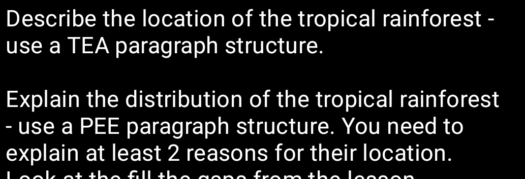 Describe the location of the tropical rainforest - 
use a TEA paragraph structure. 
Explain the distribution of the tropical rainforest 
- use a PEE paragraph structure. You need to 
explain at least 2 reasons for their location. 
I